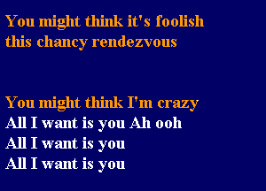 You might think it's foolish
this Chaney rendezvous

You might think I'm crazy
All I want is you All 0011
All I want is you

All I want is you