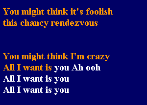 You might think it's foolish
this Chaney rendezvous

You might think I'm crazy
All I want is you All 0011
All I want is you

All I want is you