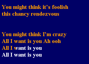 You might think it's foolish
this Chaney rendezvous

You might think I'm crazy
All I want is you All 0011
All I want is you

All I want is you