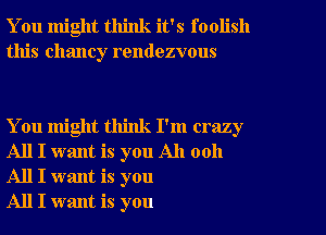 You might think it's foolish
this Chaney rendezvous

You might think I'm crazy
All I want is you All 0011
All I want is you

All I want is you