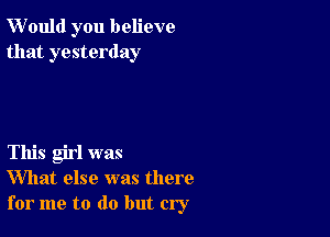 W'ould you believe
that yesterday

This girl was
What else was there
for me to do but cry