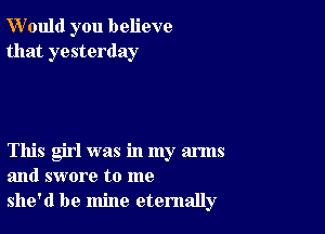 W'ould you believe
that yesterday

This girl was in my arms
and swore to me
she'd be mine eternally