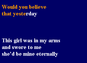 W'ould you believe
that yesterday

This girl was in my arms
and swore to me
she'd be mine eternally