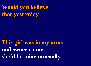 W'ould you believe
that yesterday

This girl was in my arms
and swore to me
she'd be mine eternally