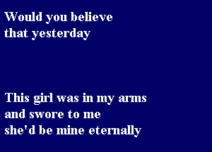 W'ould you believe
that yesterday

This girl was in my arms
and swore to me
she'd be mine eternally