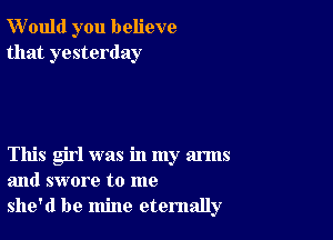 W'ould you believe
that yesterday

This girl was in my arms
and swore to me
she'd be mine eternally