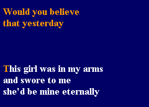 W'ould you believe
that yesterday

This girl was in my arms
and swore to me
she'd be mine eternally