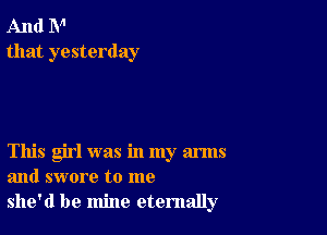 And N'
that yesterday

This girl was in my arms
and swore to me
she'd be mine eternally