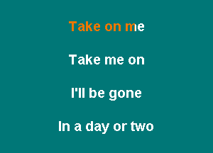 Take on me

Take me on

I'll be gone

In a day or two