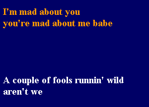 I'm mad about you
you're mad about me babe

A couple of fools rmmin' wild
aren't we