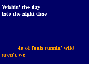 W'ishin' the day
into the night time

nle of fools rmmin' wild
aren't we