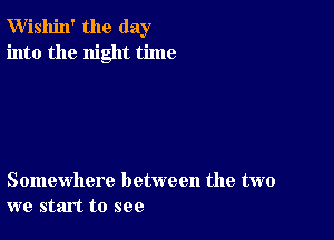 W'ishin' the day
into the night time

Somewhere between the two
we start to see