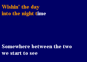 W'ishin' the day
into the night time

Somewhere between the two
we start to see