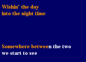 W'ishin' the day
into the night time

Somewhere between the two
we start to see