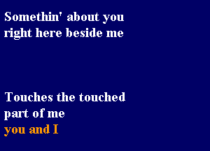 Somethin' about you
right here beside me

Touches the touched
part of me
you and I