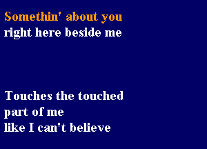 Somethin' about you
right here beside me

Touches the touched
part of me
like I can't believe