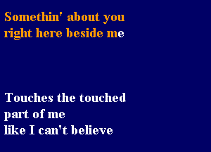 Somethin' about you
right here beside me

Touches the touched
part of me
like I can't believe