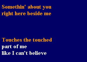 Somethin' about you
right here beside me

Touches the touched
part of me
like I can't believe