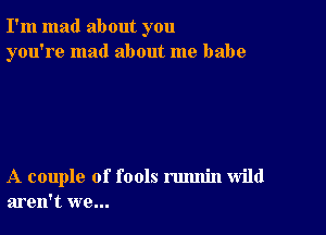 I'm mad about you
you're mad about me babe

A couple of fools rmmin wild
aren't we...