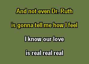 And not even Dr. Ruth

is gonna tell me how I feel

I know our love

is real real real