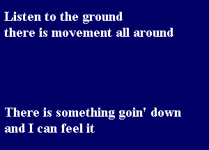 Listen to the ground
there is movement all around

There is something goin' down
and I can feel it