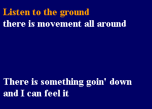 Listen to the ground
there is movement all around

There is something goin' down
and I can feel it