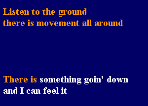 Listen to the ground
there is movement all around

There is something goin' down
and I can feel it