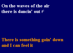 0n the waves of the air
there is dancin' out f1

There is something goin' down
and I can feel it