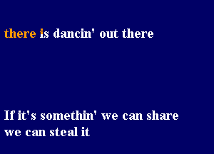 there is dancin' out there

If it's somethin' we can share
we can steal it