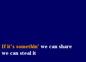 If it's somethin' we can share
we can steal it