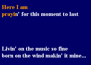 Here I am
prayin' for this moment to last

Livin' 0n the music so i'me
born on the Wind makin' it mine...