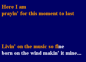 Here I am
prayin' for this moment to last

Livin' 0n the music so i'me
born on the Wind makin' it mine...