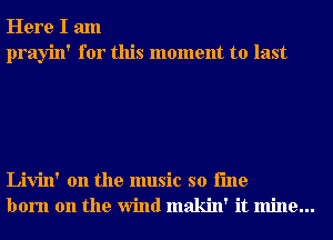 Here I am
prayin' for this moment to last

Livin' 0n the music so i'me
born on the Wind makin' it mine...