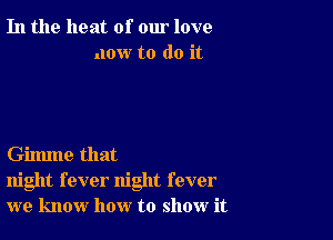 In the heat of our love
now to do it

Gilmne that
night fever night fever
we know how to show it