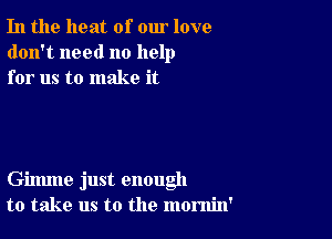 In the heat of our love
don't need no help
for us to make it

Gimme just enough
to take us to the momin'