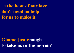 1 the heat of our love
don't need no help
for us to make it

Gimme just enough
to take us to the momin'