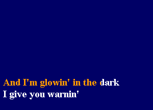 And I'm glowin' in the dark
I give you warnin'