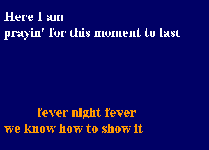 Here I am
prayin' for this moment to last

fever night fever
we know how to show it