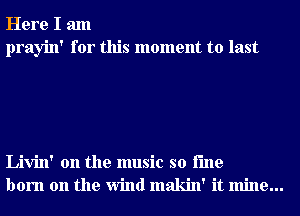 Here I am
prayin' for this moment to last

Livin' 0n the music so i'me
born on the Wind makin' it mine...