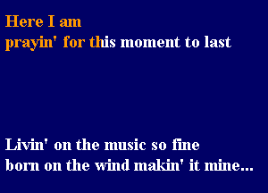 Here I am
prayin' for this moment to last

Livin' 0n the music so i'me
born on the Wind makin' it mine...