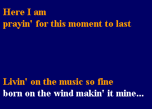 Here I am
prayin' for this moment to last

Livin' 0n the music so i'me
born on the Wind makin' it mine...