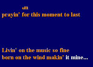 an
prayin' for this moment to last

Livin' 0n the music so i'me
born on the Wind makin' it mine...