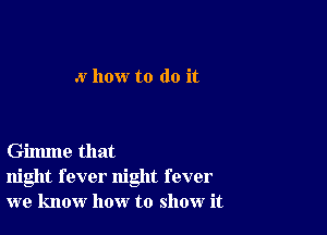 .v how to do it

Gilmne that
night fever night fever
we know how to show it