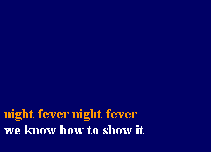 night fever night fever
we know how to show it