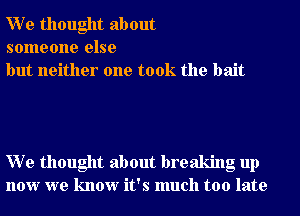 W e thought about
someone else
but neither one took the bait

W e thought about breaking up
now we know it's much too late