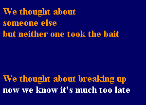 W e thought about
someone else
but neither one took the bait

W e thought about breaking up
now we know it's much too late