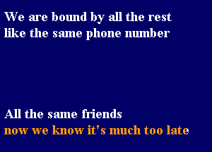 W e are bound by all the rest
like the same phone number

All the same friends
now we know it's much too late