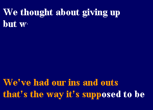 We thought about giving up
but w-

VVe've had our ins and outs
that's the way it's supposed to be