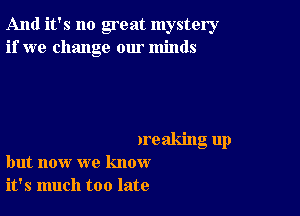 And it's no great mystery
if we change our minds

)reaking up
but now we know
it's much too late