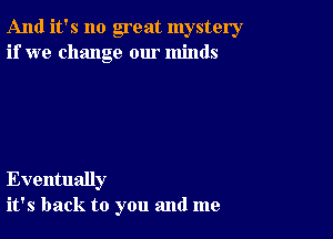 And it's no great mystery
if we change our minds

Eventually
it's back to you and me